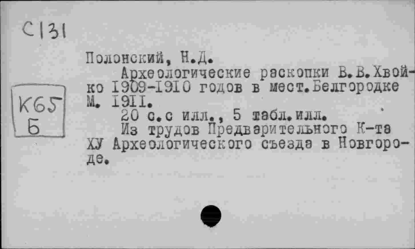 ﻿СІЬІ
К65-Б
Полонский, Н.Д.
Археологические раскопки Б.В.Хвой ко І909-І9І0 годов в мест.Белгородке М. 1911.
ВО с. с илл., 5 табл. илл.
Из трудов Предварительного К-та
ХУ Археологического съезда в Новгороде.